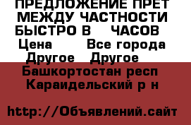 ПРЕДЛОЖЕНИЕ ПРЕТ МЕЖДУ ЧАСТНОСТИ БЫСТРО В 72 ЧАСОВ › Цена ­ 0 - Все города Другое » Другое   . Башкортостан респ.,Караидельский р-н